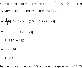 Sum space of space straight n space term space of space AP space from space the space end space equals space straight n over 2 left square bracket 2 straight A space plus left parenthesis straight n space minus space 1 right parenthesis space straight D right square bracket
therefore space Sum space of space last space 10 space terms space of space the space given space AP

equals space 10 over 2 left square bracket space 2 space straight x space 126 space plus space left parenthesis 10 space minus space 1 space right parenthesis space straight x space left parenthesis negative 2 right parenthesis right square bracket

equals space 5 space left square bracket 252 space plus 9 space straight x space left parenthesis negative 2 right parenthesis right square bracket

equals space 2 space left parenthesis 252 space minus 18 right parenthesis

equals space 5 space straight x space 234

equals space 1170

hence space comma space the space sum space of space last space 10 space terms space of space the space given space AP space is space 1170