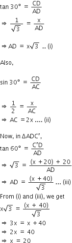 tan space 30 degree space equals space CD over AD
rightwards double arrow space fraction numerator 1 over denominator square root of 3 space end fraction space equals space straight x over AD

rightwards double arrow AD space equals space straight x square root of 3 space space.. space left parenthesis straight i right parenthesis

Also comma

sin space 30 degree space equals space CD over AC

rightwards double arrow space 1 half space equals space straight x over AC
rightwards double arrow space AC space equals 2 straight x space.... space left parenthesis ii right parenthesis

Now comma space in space ΔADC apostrophe comma
tan space 60 degree space equals space fraction numerator straight C apostrophe straight D over denominator AD end fraction
rightwards double arrow space square root of 3 space equals space fraction numerator left parenthesis straight x space plus 20 right parenthesis space plus space 20 over denominator AD end fraction
rightwards double arrow space AD space equals space fraction numerator left parenthesis straight x space plus 40 right parenthesis over denominator square root of 3 end fraction space... space left parenthesis iii right parenthesis
From space left parenthesis straight i right parenthesis space and space left parenthesis iii right parenthesis comma space we space get
straight x square root of 3 space equals space fraction numerator left parenthesis straight x space plus space 40 right parenthesis over denominator square root of 3 end fraction
rightwards double arrow space 3 straight x space equals space straight x space plus 40
rightwards double arrow space 2 straight x space equals space 40
rightwards double arrow space straight x space equals space 20