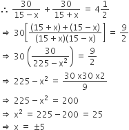 therefore space fraction numerator 30 over denominator 15 minus straight x end fraction space plus fraction numerator 30 over denominator 15 plus straight x end fraction space equals space 4 1 half
rightwards double arrow space 30 open square brackets fraction numerator open parentheses 15 plus straight x close parentheses plus open parentheses 15 minus straight x close parentheses over denominator open parentheses 15 plus straight x close parentheses open parentheses 15 minus straight x close parentheses end fraction close square brackets space equals space 9 over 2
rightwards double arrow space 30 space open parentheses fraction numerator 30 over denominator 225 minus straight x squared end fraction close parentheses space equals space 9 over 2
rightwards double arrow space 225 minus straight x squared space equals space fraction numerator 30 space straight x 30 space straight x 2 over denominator 9 end fraction
rightwards double arrow space 225 minus straight x squared space equals space 200
rightwards double arrow space straight x squared space equals space 225 minus 200 space equals space 25
rightwards double arrow space straight x space equals space plus-or-minus 5