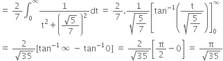 equals space 2 over 7 integral subscript 0 superscript infinity fraction numerator 1 over denominator straight t squared plus open parentheses begin display style fraction numerator square root of 5 over denominator 7 end fraction end style close parentheses squared end fraction dt space equals space 2 over 7. fraction numerator 1 over denominator square root of begin display style 5 over 7 end style end root end fraction open square brackets tan to the power of negative 1 end exponent open parentheses fraction numerator straight t over denominator square root of begin display style 5 over 7 end style end root end fraction close parentheses close square brackets subscript 0 superscript infinity
equals space fraction numerator 2 over denominator square root of 35 end fraction left square bracket tan to the power of negative 1 end exponent infinity space minus space tan to the power of negative 1 end exponent 0 right square bracket space equals space fraction numerator 2 over denominator square root of 35 end fraction open square brackets straight pi over 2 minus 0 close square brackets space equals space fraction numerator straight pi over denominator square root of 35 end fraction