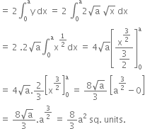 equals space 2 integral subscript 0 superscript straight a straight y space dx space equals space 2 space integral subscript 0 superscript straight a 2 square root of straight a space square root of straight x space dx
equals space 2 space.2 square root of straight a integral subscript 0 superscript straight a straight x to the power of 1 half end exponent dx space equals space 4 square root of straight a open square brackets fraction numerator straight x to the power of begin display style 3 over 2 end style end exponent over denominator begin display style 3 over 2 end style end fraction close square brackets subscript 0 superscript straight a
equals space 4 square root of straight a.2 over 3 open square brackets straight x to the power of 3 over 2 end exponent close square brackets subscript 0 superscript straight a space equals space fraction numerator 8 square root of straight a over denominator 3 end fraction space open square brackets straight a to the power of 3 over 2 end exponent minus 0 close square brackets
equals space fraction numerator 8 square root of straight a over denominator 3 end fraction. straight a to the power of 3 over 2 end exponent space equals space 8 over 3 straight a squared space sq. space units.