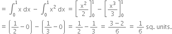 equals space integral subscript 0 superscript 1 straight x space dx space minus space integral subscript 0 superscript 1 straight x squared space dx space equals space open square brackets straight x squared over 2 close square brackets subscript 0 superscript 1 space minus space open square brackets straight x cubed over 3 close square brackets subscript 0 superscript 1
equals space open parentheses 1 half minus 0 close parentheses space minus space open parentheses 1 third minus 0 close parentheses space equals space 1 half minus 1 third space equals space fraction numerator 3 minus 2 over denominator 6 end fraction space equals space 1 over 6 space sq. space units.