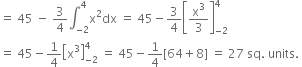 equals space 45 space minus space 3 over 4 integral subscript negative 2 end subscript superscript 4 straight x squared dx space equals space 45 minus 3 over 4 open square brackets straight x cubed over 3 close square brackets subscript negative 2 end subscript superscript 4
equals space 45 minus 1 fourth open square brackets straight x cubed close square brackets subscript negative 2 end subscript superscript 4 space equals space 45 minus 1 fourth left square bracket 64 plus 8 right square bracket space equals space 27 space sq. space units. space