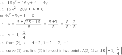 therefore space space space 16 space straight y squared minus space 16 space straight y plus space 4 space equals space 4 straight y
therefore space space 16 space straight y squared minus 20 straight y space plus space 4 space equals space 0
or space 4 straight y squared minus 5 straight y plus 1 space equals space 0
therefore space space space space straight y space equals space fraction numerator 5 plus-or-minus square root of 25 minus 16 end root over denominator 8 end fraction space equals space fraction numerator 5 plus-or-minus 3 over denominator 8 end fraction space equals space 8 over 8 comma space 2 over 8
therefore space space space space straight y space equals space 1 comma space space 1 fourth
therefore space space from space left parenthesis 2 right parenthesis comma space space straight x space equals space 4 minus 2 comma space 1 minus 2 space equals space 2 comma space minus 1
therefore space space curve space left parenthesis 1 right parenthesis space and space line space left parenthesis 2 right parenthesis space intersect space in space two space points space straight A left parenthesis 2 comma space 1 right parenthesis space and space straight B space open parentheses negative 1 comma space 1 fourth close parentheses