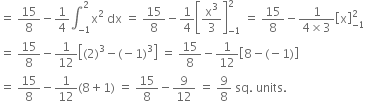 equals space 15 over 8 minus 1 fourth integral subscript negative 1 end subscript superscript 2 straight x squared space dx space equals space 15 over 8 minus 1 fourth open square brackets straight x cubed over 3 close square brackets subscript negative 1 end subscript superscript 2 space equals space 15 over 8 minus fraction numerator 1 over denominator 4 cross times 3 end fraction open square brackets straight x close square brackets subscript negative 1 end subscript superscript 2
equals space 15 over 8 minus 1 over 12 open square brackets left parenthesis 2 right parenthesis cubed minus left parenthesis negative 1 right parenthesis cubed close square brackets space equals space 15 over 8 minus 1 over 12 open square brackets 8 minus left parenthesis negative 1 right parenthesis close square brackets
equals space 15 over 8 minus 1 over 12 left parenthesis 8 plus 1 right parenthesis space equals space 15 over 8 minus 9 over 12 space equals space 9 over 8 space sq. space units. space