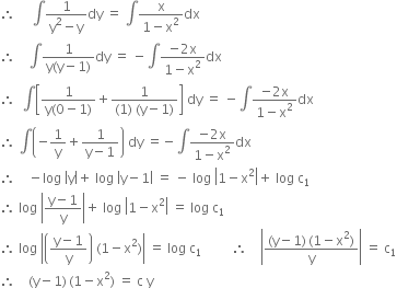 therefore space space space space space integral fraction numerator 1 over denominator straight y squared minus straight y end fraction dy space equals space integral fraction numerator straight x over denominator 1 minus straight x squared end fraction dx
therefore space space space space integral fraction numerator 1 over denominator straight y left parenthesis straight y minus 1 right parenthesis end fraction dy space equals space minus integral fraction numerator negative 2 straight x over denominator 1 minus straight x squared end fraction dx
therefore space space integral open square brackets fraction numerator 1 over denominator straight y left parenthesis 0 minus 1 right parenthesis end fraction plus fraction numerator 1 over denominator left parenthesis 1 right parenthesis space left parenthesis straight y minus 1 right parenthesis end fraction close square brackets space dy space equals space minus integral fraction numerator negative 2 straight x over denominator 1 minus straight x squared end fraction dx
therefore space integral open parentheses negative 1 over straight y plus fraction numerator 1 over denominator straight y minus 1 end fraction close parentheses space dy space equals negative integral fraction numerator negative 2 straight x over denominator 1 minus straight x squared end fraction dx
therefore space space space space minus log space open vertical bar straight y close vertical bar plus space log space open vertical bar straight y minus 1 close vertical bar space equals space minus space log space open vertical bar 1 minus straight x squared close vertical bar plus space log space straight c subscript 1
therefore space log space open vertical bar fraction numerator straight y minus 1 over denominator straight y end fraction close vertical bar plus space log space open vertical bar 1 minus straight x squared close vertical bar space equals space log space straight c subscript 1
therefore space log space open vertical bar open parentheses fraction numerator straight y minus 1 over denominator straight y end fraction close parentheses space left parenthesis 1 minus straight x squared right parenthesis close vertical bar space equals space log space straight c subscript 1 space space space space space space space space space therefore space space space space open vertical bar fraction numerator left parenthesis straight y minus 1 right parenthesis thin space left parenthesis 1 minus straight x squared right parenthesis over denominator straight y end fraction close vertical bar space equals space straight c subscript 1
therefore space space space space left parenthesis straight y minus 1 right parenthesis thin space left parenthesis 1 minus straight x squared right parenthesis space equals space straight c space straight y