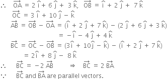 therefore space space space space OA with rightwards arrow on top space equals space 2 space straight i with hat on top plus space 6 space straight j with hat on top space plus space space 3 space straight k with hat on top comma space space space OB with rightwards arrow on top space equals space straight i with hat on top space plus space 2 space straight j with hat on top space plus space space 7 space straight k with hat on top
space space space space space space space space OC with rightwards arrow on top space equals space 3 space straight i with hat on top space plus space 10 space straight j with hat on top space minus space straight k with hat on top
space space space space space space space AB with rightwards arrow on top space equals space OB with rightwards arrow on top space minus space OA with rightwards arrow on top space equals space left parenthesis straight i with hat on top space plus space 2 space straight j with hat on top space plus space 7 space straight k with hat on top right parenthesis space minus space left parenthesis 2 space straight j with hat on top space plus space 6 space straight j with hat on top space plus space 3 space straight k with hat on top right parenthesis
space space space space space space space space space space space space space space space space space space space space space space space space space space space space space space space space space space space space space space equals space minus straight i with hat on top space minus space 4 space straight j with hat on top space plus space 4 space straight k with hat on top
space space space space space space space BC with rightwards arrow on top space equals space OC with rightwards arrow on top space minus space OB with rightwards arrow on top space equals space left parenthesis 3 straight i with hat on top space plus space 10 straight j with hat on top space minus space straight k with hat on top right parenthesis space minus space left parenthesis straight i with hat on top space plus space 2 space straight j with hat on top space plus space 7 space straight k with hat on top right parenthesis
space space space space space space space space space space space space space space space equals space 2 straight i with hat on top space plus space 8 space straight j with hat on top space minus space space 8 space straight k with hat on top
therefore space space space space space space BC with rightwards arrow on top space equals space minus 2 space AB with rightwards arrow on top space space space space space space space space space space rightwards double arrow space space space space BC with rightwards arrow on top space equals space 2 space BA with rightwards arrow on top
because space space space space space space BC with rightwards arrow on top space and space BA with rightwards arrow on top space are space parallel space vectors. space