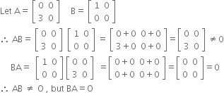 Let space straight A equals space open square brackets table row 0 0 row 3 0 end table close square brackets space space space space space straight B equals space open square brackets table row 1 0 row 0 0 end table close square brackets
therefore space AB equals space open square brackets table row 0 0 row 3 0 end table close square brackets space space open square brackets table row 1 0 row 0 0 end table close square brackets space equals space open square brackets table row cell 0 plus 0 end cell cell 0 plus 0 end cell row cell 3 plus 0 end cell cell 0 plus 0 end cell end table close square brackets equals open square brackets table row 0 0 row 3 0 end table close square brackets space not equal to 0
space space space space space BA equals space space open square brackets table row 1 0 row 0 0 end table close square brackets space open square brackets table row 0 0 row 3 0 end table close square brackets space space equals open square brackets table row cell 0 plus 0 end cell cell 0 plus 0 end cell row cell 0 plus 0 end cell cell 0 plus 0 end cell end table close square brackets equals open square brackets table row 0 0 row 0 0 end table close square brackets equals 0
therefore space AB space not equal to space straight O space comma space but space BA equals straight O