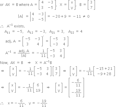 or space space AX space equals space straight B space where space straight A space equals space open square brackets table row 4 cell space space minus 3 end cell row 3 cell space space minus 5 end cell end table close square brackets comma space space space straight X space equals space open square brackets table row straight x row straight y end table close square brackets comma space space space straight B space equals space open square brackets table row 3 row 7 end table close square brackets
space space space space space space space space space space space space space space space space space space space space open vertical bar straight A close vertical bar space space equals space open vertical bar table row 4 cell space space minus 3 end cell row 3 cell space space minus 5 end cell end table close vertical bar space equals space minus 20 plus 9 space equals space minus 11 space not equal to space 0
therefore space space space straight A to the power of negative 1 end exponent space exists.
space space space space space straight A subscript 11 space equals space minus 5 comma space space space space straight A subscript 12 space equals space minus 3 comma space space space straight A subscript 21 space equals space 3 comma space space space space straight A subscript 22 space equals space 4
space space space space space space adj. space straight A space space equals space open square brackets table row cell negative 5 end cell cell space space minus 3 end cell row 3 cell space space space space 4 end cell end table close square brackets to the power of apostrophe space equals space open square brackets table row cell negative 5 end cell cell space space space space 3 end cell row cell negative 3 end cell cell space space space 4 end cell end table close square brackets
space space space space space space straight A to the power of negative 1 end exponent space equals space fraction numerator adj. space straight A over denominator open vertical bar straight A close vertical bar end fraction space equals space minus 1 over 11 open square brackets table row cell negative 5 end cell cell space space space 3 end cell row cell negative 3 end cell cell space space space 4 end cell end table close square brackets
Now comma space space AX space equals space straight B space space space space rightwards double arrow space space space space straight X space equals space straight A to the power of negative 1 end exponent straight B
rightwards double arrow space space space space space open square brackets table row straight x row straight y end table close square brackets space equals space minus 1 over 11 open square brackets table row cell negative 5 end cell cell space space space 3 end cell row cell negative 3 end cell cell space space 4 end cell end table close square brackets space open square brackets table row 3 row 7 end table close square brackets space space rightwards double arrow space space space open square brackets table row straight x row straight y end table close square brackets space equals negative 1 over 11 open square brackets table row cell negative 15 plus 21 end cell row cell negative 9 plus 28 end cell end table close square brackets space
rightwards double arrow space space space space open square brackets table row straight x row straight y end table close square brackets space equals space minus 1 over 11 open square brackets table row 6 row 19 end table close square brackets space space space rightwards double arrow space space space space space open square brackets table row straight x row straight y end table close square brackets space equals space open square brackets table row cell negative 6 over 11 end cell row cell negative 19 over 11 end cell end table close square brackets
therefore space space space space straight x equals negative 6 over 11 comma space space space straight y space equals space minus 19 over 11

