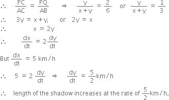 therefore space space space space space PC over AC space equals space PQ over AB space space space space space space space rightwards double arrow space space space space space fraction numerator straight y over denominator straight x plus straight y end fraction space equals space 2 over 6 space space space space space or space space space fraction numerator straight y over denominator straight x plus straight y end fraction space equals space 1 third
therefore space space space space space space 3 straight y space equals space straight x plus straight y comma space space space space space space space or space space space space 2 straight y space equals space straight x
therefore space space space space space space space space space space space space space space space space space straight x space equals space 2 straight y
therefore space space space space space space space space space dx over dt space equals space 2 dy over dt
But space dx over dt space equals space 5 space km divided by straight h
therefore space space space space space 5 space equals space 2 space dy over dt space space space rightwards double arrow space space space space space dy over dt space equals space 5 over 2 km divided by straight h
therefore space space space space length space of space the space shadow space increases space at space the space rate space of space 5 over 2 km divided by straight h.