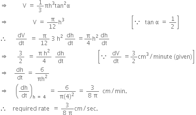 rightwards double arrow space space space space space space space space space space straight V space equals space 1 third πh cubed tan squared straight alpha
rightwards double arrow space space space space space space space space space space space space space space space space space straight V space equals space straight pi over 12 straight h cubed space space space space space space space space space space space space space space space space space space space space space space space space space space space space space space space space space space space space space space space space space space space space space space open square brackets because space space space tan space straight alpha space equals space 1 half close square brackets
therefore space space space space space space dV over dt space space equals space straight pi over 12 space 3 space straight h squared space dh over dt space equals straight pi over 4 straight h squared dh over dt space
rightwards double arrow space space space space space space 3 over 2 space space equals space fraction numerator straight pi space straight h squared over denominator 4 end fraction space space dh over dt space space space space space space space space space space space space space space space space space space space space space space open square brackets because space space dV over dt space equals 3 over 2 cm cubed divided by minute space left parenthesis given right parenthesis close square brackets space
rightwards double arrow space space space space dh over dt space equals space 6 over πh squared
rightwards double arrow space space space space space open parentheses dh over dt close parentheses subscript straight h space equals space 4 end subscript space space equals space fraction numerator 6 over denominator straight pi left parenthesis 4 right parenthesis squared end fraction space equals space fraction numerator 3 over denominator 8 space straight pi end fraction space space cm divided by min. space
therefore space space space space required space rate space space equals space fraction numerator 3 over denominator 8 space straight pi end fraction cm divided by sec. space space space space space space space space space space space space space space