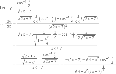 Let space space space space space straight y equals fraction numerator cos to the power of negative 1 end exponent begin display style straight x over 2 end style over denominator square root of 2 straight x plus 7 end root end fraction
therefore space dy over dx equals fraction numerator square root of 2 straight x plus 7 end root begin display style straight d over dx end style open parentheses cos to the power of negative 1 end exponent straight x over 2 close parentheses minus cos to the power of negative 1 end exponent straight x over 2 begin display style straight d over dx end style open parentheses square root of 2 straight x plus 7 end root close parentheses over denominator left parenthesis square root of 2 straight x plus 7 end root right parenthesis squared end fraction
space space space space space space space space space space space space space equals fraction numerator square root of 2 straight x plus 7 end root. begin display style fraction numerator negative 1 over denominator square root of 1 minus begin display style straight x squared over 4 end style end root end fraction end style. begin display style 1 half end style minus cos to the power of negative 1 end exponent straight x over 2. begin display style fraction numerator 2 over denominator 2 square root of 2 straight x plus 7 end root end fraction end style over denominator 2 straight x plus 7 end fraction
space space space space space space space space space space space space space equals fraction numerator negative begin display style fraction numerator square root of 2 straight x plus 7 end root over denominator square root of 4 minus straight x squared end root end fraction end style minus begin display style fraction numerator cos to the power of negative 1 end exponent straight x over 2 over denominator square root of 2 straight x plus 7 end root end fraction end style over denominator 2 straight x plus 7 end fraction equals fraction numerator negative left parenthesis 2 straight x plus 7 right parenthesis minus square root of 4 minus straight x squared end root space cos to the power of negative 1 end exponent begin display style straight x over 2 end style over denominator square root of 4 minus straight x squared end root left parenthesis 2 straight x plus 7 right parenthesis to the power of begin display style 3 over 2 end style end exponent end fraction