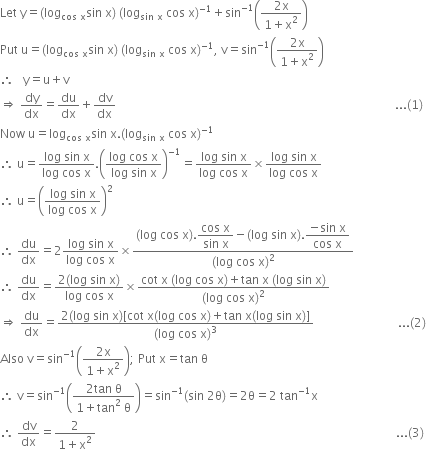 Let space straight y equals left parenthesis log subscript cos space straight x end subscript sin space straight x right parenthesis space left parenthesis log subscript sin space straight x end subscript space cos space straight x right parenthesis to the power of negative 1 end exponent plus sin to the power of negative 1 end exponent open parentheses fraction numerator 2 straight x over denominator 1 plus straight x squared end fraction close parentheses space
Put space straight u equals left parenthesis log subscript cos space straight x end subscript sin space straight x right parenthesis space left parenthesis log subscript sin space straight x end subscript space cos space straight x right parenthesis to the power of negative 1 end exponent comma space straight v equals sin to the power of negative 1 end exponent open parentheses fraction numerator 2 straight x over denominator 1 plus straight x squared end fraction close parentheses space
therefore space space space straight y equals straight u plus straight v
rightwards double arrow space dy over dx equals du over dx plus dv over dx space space space space space space space space space space space space space space space space space space space space space space space space space space space space space space space space space space space space space space space space space space space space space space space space space space space space space space space space space space space space space space space space space space space space space space space space space space space space space space space space space space space space space space space space space space space space space... left parenthesis 1 right parenthesis
Now space straight u equals log subscript cos space straight x end subscript sin space straight x. left parenthesis log subscript sin space straight x end subscript space cos space straight x right parenthesis to the power of negative 1 end exponent
therefore space straight u equals fraction numerator log space sin space straight x over denominator log space cos space straight x end fraction. open parentheses fraction numerator log space cos space straight x over denominator log space sin space straight x end fraction close parentheses to the power of negative 1 end exponent equals fraction numerator log space sin space straight x over denominator log space cos space straight x end fraction cross times fraction numerator log space sin space straight x over denominator log space cos space straight x end fraction
therefore space straight u equals open parentheses fraction numerator log space sin space straight x over denominator log space cos space straight x end fraction close parentheses squared
therefore space du over dx equals 2 fraction numerator log space sin space straight x over denominator log space cos space straight x end fraction cross times fraction numerator left parenthesis log space cos space straight x right parenthesis. begin display style fraction numerator cos space straight x over denominator sin space straight x end fraction end style minus left parenthesis log space sin space straight x right parenthesis. begin display style fraction numerator negative sin space straight x over denominator cos space straight x end fraction end style over denominator left parenthesis log space cos space straight x right parenthesis squared end fraction
therefore space du over dx equals fraction numerator 2 left parenthesis log space sin space straight x right parenthesis over denominator log space cos space straight x end fraction cross times fraction numerator cot space straight x space left parenthesis log space cos space straight x right parenthesis plus tan space straight x space left parenthesis log space sin space straight x right parenthesis over denominator left parenthesis log space cos space straight x right parenthesis squared end fraction
rightwards double arrow space du over dx equals fraction numerator 2 left parenthesis log space sin space straight x right parenthesis left square bracket cot space straight x left parenthesis log space cos space straight x right parenthesis plus tan space straight x left parenthesis log space sin space straight x right parenthesis right square bracket over denominator left parenthesis log space cos space straight x right parenthesis cubed end fraction space space space space space space space space space space space space space space space space space space space space space space space space space space space space... left parenthesis 2 right parenthesis
Also space straight v equals sin to the power of negative 1 end exponent open parentheses fraction numerator 2 straight x over denominator 1 plus straight x squared end fraction close parentheses semicolon space Put space straight x equals tan space straight theta
therefore space straight v equals sin to the power of negative 1 end exponent open parentheses fraction numerator 2 tan space straight theta over denominator 1 plus tan squared space straight theta end fraction close parentheses equals sin to the power of negative 1 end exponent left parenthesis sin space 2 straight theta right parenthesis equals 2 straight theta equals 2 space tan to the power of negative 1 end exponent straight x
therefore space dv over dx equals fraction numerator 2 over denominator 1 plus straight x squared end fraction space space space space space space space space space space space space space space space space space space space space space space space space space space space space space space space space space space space space space space space space space space space space space space space space space space space space space space space space space space space space space space space space space space space space space space space space space space space space space space space space space space space space space space space space space space space space space space space space space space space space... left parenthesis 3 right parenthesis