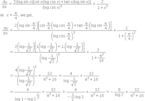 space dy over dx equals fraction numerator 2 left parenthesis log space sin space straight x right parenthesis left square bracket cot space straight x left parenthesis log space cos space straight x right parenthesis plus tan space straight x left parenthesis log space sin space straight x right parenthesis right square bracket over denominator left parenthesis log space cos space straight x right parenthesis cubed end fraction plus fraction numerator 2 over denominator 1 plus straight x squared end fraction
At space space space straight x equals straight pi over 4 comma space we space get comma
space space dy over dx equals fraction numerator 2 open parentheses log space sin space begin display style straight pi over 4 end style close parentheses open square brackets cot space begin display style straight pi over 4 end style open parentheses log space cos space begin display style straight pi over 4 end style close parentheses plus tan space begin display style straight pi over 4 end style open parentheses log space sin space begin display style straight pi over 4 end style close parentheses close square brackets over denominator open parentheses log space cos space begin display style straight pi over 4 end style close parentheses cubed end fraction plus fraction numerator 2 over denominator 1 plus open parentheses begin display style straight pi over 4 end style close parentheses squared end fraction
space space space space space space space space space space equals fraction numerator 2 open parentheses log begin display style fraction numerator 1 over denominator square root of 2 end fraction end style close parentheses open square brackets 1 open parentheses log space begin display style fraction numerator 1 over denominator square root of 2 end fraction end style close parentheses plus 1. open parentheses log space begin display style fraction numerator 1 over denominator square root of 2 end fraction end style close parentheses close square brackets over denominator open parentheses log space begin display style fraction numerator 1 over denominator square root of 2 end fraction end style close parentheses cubed end fraction plus fraction numerator 2 over denominator 1 plus begin display style straight pi squared over 16 end style end fraction
space space space space space space space space space space equals fraction numerator 4 open parentheses log begin display style fraction numerator 1 over denominator square root of 2 end fraction end style close parentheses squared over denominator open parentheses log begin display style fraction numerator 1 over denominator square root of 2 end fraction end style close parentheses end fraction plus fraction numerator 32 over denominator straight pi squared plus 16 end fraction equals fraction numerator 4 over denominator log space begin display style fraction numerator 1 over denominator square root of 2 end fraction end style end fraction plus fraction numerator 32 over denominator straight pi squared plus 16 end fraction
space space space space space space space space space space equals fraction numerator 4 over denominator log space 1 minus log space 2 to the power of begin display style 1 half end style end exponent end fraction plus fraction numerator 32 over denominator straight pi squared plus 16 end fraction equals fraction numerator 4 over denominator negative begin display style 1 half end style log space 2 end fraction plus fraction numerator 32 over denominator straight pi squared plus 16 end fraction equals negative fraction numerator 8 over denominator log space 2 end fraction plus fraction numerator 32 over denominator straight pi squared plus 16 end fraction