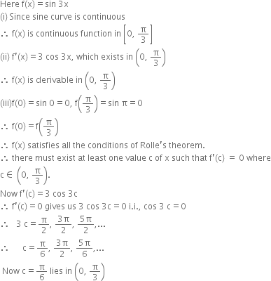 Here space straight f left parenthesis straight x right parenthesis equals sin space 3 straight x
left parenthesis straight i right parenthesis space Since space sine space curve space is space continuous space
therefore space straight f left parenthesis straight x right parenthesis space is space continuous space function space in space open square brackets 0 comma space straight pi over 3 close square brackets
left parenthesis ii right parenthesis space straight f apostrophe left parenthesis straight x right parenthesis equals 3 space cos space 3 straight x comma space which space exists space in space open parentheses 0 comma space straight pi over 3 close parentheses
therefore space straight f left parenthesis straight x right parenthesis space is space derivable space in space open parentheses 0 comma space straight pi over 3 close parentheses
left parenthesis iii right parenthesis straight f left parenthesis 0 right parenthesis equals sin space 0 equals 0 comma space straight f open parentheses straight pi over 3 close parentheses equals sin space straight pi equals 0
therefore space straight f left parenthesis 0 right parenthesis equals straight f open parentheses straight pi over 3 close parentheses
therefore space straight f left parenthesis straight x right parenthesis space satisfies space all space the space conditions space of space Rolle apostrophe straight s space theorem. space
therefore space there space must space exist space at space least space one space value space straight c space of space straight x space such space that space straight f apostrophe left parenthesis straight c right parenthesis space equals space 0 space where
straight c element of space open parentheses 0 comma space straight pi over 3 close parentheses.
Now space straight f apostrophe left parenthesis straight c right parenthesis equals 3 space cos space 3 straight c
therefore space straight f apostrophe left parenthesis straight c right parenthesis equals 0 space gives space us space 3 space cos space 3 straight c equals 0 space straight i. straight i. comma space cos space 3 space straight c equals 0
therefore space space space 3 space straight c equals straight pi over 2 comma space fraction numerator 3 straight pi over denominator 2 end fraction comma space fraction numerator 5 straight pi over denominator 2 end fraction comma...
therefore space space space space space space straight c equals straight pi over 6 comma space fraction numerator 3 straight pi over denominator 2 end fraction comma space fraction numerator 5 straight pi over denominator 6 end fraction comma...
space Now space straight c equals straight pi over 6 space lies space in space open parentheses 0 comma space straight pi over 3 close parentheses