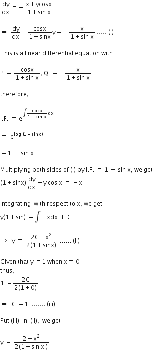 dy over dx equals negative fraction numerator straight x plus ycosx over denominator 1 plus sin space straight x end fraction

rightwards double arrow space dy over dx plus fraction numerator cosx over denominator 1 plus sinx end fraction straight y equals negative fraction numerator straight x over denominator 1 plus sin space straight x end fraction space..... space left parenthesis straight i right parenthesis

This space is space straight a space linear space differential space equation space with

straight P space equals space fraction numerator cosx over denominator 1 plus sin space straight x end fraction comma space straight Q space space equals negative fraction numerator straight x over denominator 1 plus sin space straight x end fraction

therefore comma

straight I. straight F. space equals space straight e to the power of integral fraction numerator cosx over denominator 1 plus sin space straight x end fraction dx end exponent

equals space space straight e to the power of log space left parenthesis 1 plus sinx right parenthesis end exponent

equals 1 space plus space sin space straight x

Multiplying space both space sides space of space left parenthesis straight i right parenthesis space by space straight I. straight F. space equals space 1 space plus space sin space straight x comma space we space get
left parenthesis 1 plus sinx right parenthesis dy over dx plus straight y space cos space straight x space equals space minus straight x

Integrating space space with space respect space to space straight x comma space we space get
straight y left parenthesis 1 plus sin right parenthesis space equals integral negative xdx space plus space straight C

rightwards double arrow space space straight y space equals space fraction numerator 2 straight C minus straight x squared over denominator 2 left parenthesis 1 plus sinx right parenthesis end fraction space...... space left parenthesis ii right parenthesis

Given space that space straight y space equals 1 space when space straight x equals space 0
thus comma
1 space equals fraction numerator 2 straight C over denominator 2 left parenthesis 1 plus 0 right parenthesis end fraction

rightwards double arrow space space straight C space equals 1 space space....... space left parenthesis iii right parenthesis

Put space left parenthesis iii right parenthesis space space in space space left parenthesis ii right parenthesis comma space space we space get

straight y space equals space fraction numerator 2 minus straight x squared over denominator 2 left parenthesis 1 plus sin space straight x space right parenthesis end fraction