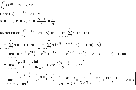 integral subscript negative 1 end subscript superscript 2 left parenthesis straight e to the power of 3 straight x end exponent plus 7 straight x minus 5 right parenthesis dx
Here space straight f left parenthesis straight x right parenthesis space equals space straight e to the power of 3 straight x end exponent plus 7 straight x minus 5
straight a space equals negative 1 comma space space straight b equals space 2 comma space space straight h space equals space fraction numerator straight b minus straight a over denominator straight n end fraction equals 3 over straight n
By space definition space integral subscript negative 1 end subscript superscript 2 left parenthesis straight e to the power of 3 straight x end exponent plus 7 straight x minus 5 right parenthesis dx space equals limit as straight n rightwards arrow infinity of sum from straight r equals 1 to straight n of straight h. straight f left parenthesis straight a plus rh right parenthesis
limit as straight n rightwards arrow infinity of sum from straight r equals 1 to straight n of straight h. straight f left parenthesis negative 1 plus rh right parenthesis equals limit as straight n rightwards arrow infinity of sum from straight r equals 1 to straight n of straight h. open parentheses straight e to the power of 3 left parenthesis negative 1 plus rh right parenthesis end exponent plus 7 left parenthesis negative 1 plus rh right parenthesis minus 5 close parentheses
space space space equals space limit as straight n rightwards arrow infinity of open square brackets straight h. straight e to the power of negative 3 end exponent. space straight e to the power of 3 straight h end exponent open parentheses 1 plus straight e to the power of 3 straight h end exponent plus straight e to the power of 6 straight h end exponent plus.. plus straight e to the power of 3 nh end exponent close parentheses plus 7 straight h squared left parenthesis 1 plus 2 plus 3 plus.. plus straight n right parenthesis minus 12 nh close square brackets
space space space equals space limit as straight n rightwards arrow infinity of open square brackets he to the power of 3 straight h end exponent over straight e cubed cross times fraction numerator straight e to the power of 3 nh end exponent minus 1 over denominator straight e to the power of 3 straight h end exponent minus 1 end fraction plus 7 straight h squared fraction numerator straight n left parenthesis straight n plus 1 right parenthesis over denominator 2 end fraction minus 12 nh close square brackets
space space space equals limit as straight n rightwards arrow infinity of open square brackets open parentheses fraction numerator 3 straight e to the power of 3 cross times begin display style 3 over straight n end style end exponent over denominator ne cubed end fraction cross times open parentheses straight e to the power of 3 straight n cross times 3 over straight n minus 1 end exponent close parentheses cross times open parentheses fraction numerator 3 straight h over denominator straight e to the power of 3 straight h end exponent minus 1 end fraction close parentheses cross times fraction numerator straight n over denominator 3 cross times 3 end fraction close parentheses plus 63 over straight n squared cross times fraction numerator straight n left parenthesis straight n plus 1 right parenthesis over denominator 2 end fraction minus 12 cross times 3 close square brackets
