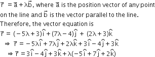 straight r with rightwards arrow on top space equals straight a with rightwards arrow on top plus straight lambda straight b with rightwards arrow on top comma space where space straight a with rightwards arrow on top space is space the space position space vector space of space any space point
on space the space line space and space straight b with rightwards arrow on top space is space the space vector space parallel space to space the space line. space
Therefore comma space the space vector space equation space is
straight r with rightwards arrow on top equals space left parenthesis negative 5 straight lambda plus 3 right parenthesis straight i with hat on top plus open parentheses 7 straight lambda minus 4 close parentheses straight j with hat on top space plus space left parenthesis 2 straight lambda plus 3 right parenthesis straight k with hat on top
space space rightwards double arrow space straight r with rightwards arrow on top equals negative 5 straight lambda straight i with hat on top plus 7 straight lambda straight j with hat on top plus 2 straight lambda straight k with hat on top plus 3 straight i with hat on top minus 4 straight j with hat on top plus 3 straight k with hat on top
space space space space rightwards double arrow straight r with rightwards arrow on top equals 3 straight i with hat on top minus 4 straight j with hat on top plus 3 straight k with hat on top plus straight lambda open parentheses negative 5 straight i with hat on top plus 7 straight j with hat on top plus 2 straight k with hat on top close parentheses