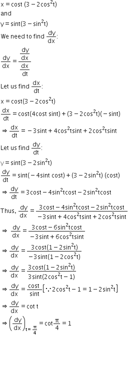 straight x equals cost space left parenthesis 3 minus 2 cos squared straight t right parenthesis
and
straight y equals sint left parenthesis 3 minus sin squared straight t right parenthesis
We space need space to space find space dy over dx colon
dy over dx equals fraction numerator begin display style dy over dx end style over denominator begin display style dx over dt end style end fraction
Let space us space find space dx over dt colon
straight x equals cost left parenthesis 3 minus 2 cos squared straight t right parenthesis
dx over dt equals cost left parenthesis 4 cost space sint right parenthesis plus left parenthesis 3 minus 2 cos squared straight t right parenthesis left parenthesis negative sint right parenthesis
rightwards double arrow dx over dt equals negative 3 sint plus 4 cos squared tsint plus 2 cos squared tsint
Let space us space find space dy over dt colon
straight y equals sint left parenthesis 3 minus 2 sin squared straight t right parenthesis
dy over dt equals sint left parenthesis negative 4 sint space cost right parenthesis plus left parenthesis 3 minus 2 sin squared straight t right parenthesis space left parenthesis cost right parenthesis
rightwards double arrow dy over dt equals 3 cost minus 4 sin squared tcost minus 2 sin squared tcost
Thus comma space dy over dx equals fraction numerator 3 cost minus 4 sin squared tcost minus 2 sin squared tcost over denominator negative 3 sint plus 4 cos squared tsint plus 2 cos squared tsint end fraction
rightwards double arrow space dy over dx equals fraction numerator 3 cost minus 6 sin squared tcost over denominator negative 3 sint plus 6 cos squared tsint end fraction
rightwards double arrow dy over dx equals fraction numerator 3 cost left parenthesis 1 minus 2 sin squared straight t right parenthesis over denominator negative 3 sint left parenthesis 1 minus 2 cos squared straight t right parenthesis end fraction
rightwards double arrow dy over dx equals fraction numerator 3 cost left parenthesis 1 minus 2 sin squared straight t right parenthesis over denominator 3 sint left parenthesis 2 cos squared straight t minus 1 right parenthesis end fraction
rightwards double arrow dy over dx equals fraction numerator cost space over denominator sint end fraction open square brackets because 2 cos squared straight t minus 1 equals 1 minus 2 sin squared straight t close square brackets
rightwards double arrow dy over dx equals cot space straight t
rightwards double arrow open parentheses dy over dx close parentheses subscript straight t equals straight pi over 4 end subscript equals cot straight pi over 4 equals 1



