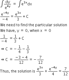 integral dy over straight e to the power of 4 straight y end exponent space equals space integral straight e to the power of 3 straight x end exponent dx
fraction numerator straight e to the power of negative 4 straight y end exponent over denominator negative 4 end fraction equals straight e to the power of 3 straight x end exponent over 3 plus straight C
We space need space to space find space the space particular space solution
We space have comma space straight y space equals space 0 comma space when space straight x space equals space 0
fraction numerator 1 over denominator negative 4 end fraction space equals 1 third plus straight C
rightwards double arrow straight C space equals negative 1 fourth minus 1 third
rightwards double arrow straight C space equals space fraction numerator negative 3 minus 4 over denominator 12 end fraction equals negative 7 over 12
Thus comma space the space solution space is space straight e to the power of 3 straight x end exponent over 3 plus straight e to the power of negative 4 straight y end exponent over 4 equals 7 over 12
