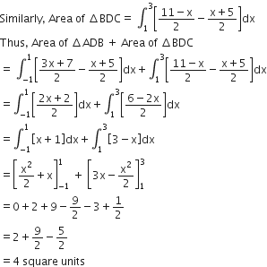 Similarly comma space Area space of space increment BDC equals space integral subscript 1 superscript 3 open square brackets fraction numerator 11 minus straight x over denominator 2 end fraction minus fraction numerator straight x plus 5 over denominator 2 end fraction close square brackets dx
Thus comma space Area space of space increment ADB space plus space Area space of space increment BDC
equals space integral subscript negative 1 end subscript superscript 1 open square brackets fraction numerator 3 straight x plus 7 over denominator 2 end fraction minus fraction numerator straight x plus 5 over denominator 2 end fraction close square brackets dx plus integral subscript 1 superscript 3 open square brackets fraction numerator 11 minus straight x over denominator 2 end fraction minus fraction numerator straight x plus 5 over denominator 2 end fraction close square brackets dx
equals integral subscript negative 1 end subscript superscript 1 open square brackets fraction numerator 2 straight x plus 2 over denominator 2 end fraction close square brackets dx plus integral subscript 1 superscript 3 open square brackets fraction numerator 6 minus 2 straight x over denominator 2 end fraction close square brackets dx
equals integral subscript negative 1 end subscript superscript 1 open square brackets straight x plus 1 close square brackets dx plus integral subscript 1 superscript 3 open square brackets 3 minus straight x close square brackets dx
equals open square brackets straight x squared over 2 plus straight x close square brackets subscript negative 1 end subscript superscript 1 space plus space open square brackets 3 straight x minus straight x squared over 2 close square brackets subscript 1 superscript 3
equals 0 plus 2 plus 9 minus 9 over 2 minus 3 plus 1 half
equals 2 plus 9 over 2 minus 5 over 2
equals 4 space square space units