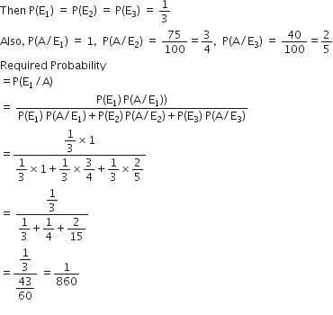 Then space straight P left parenthesis straight E subscript 1 right parenthesis space equals space straight P left parenthesis straight E subscript 2 right parenthesis space equals space straight P left parenthesis straight E subscript 3 right parenthesis space equals space 1 third
Also comma space straight P left parenthesis straight A divided by straight E subscript 1 right parenthesis space equals space 1 comma space space straight P left parenthesis straight A divided by straight E subscript 2 right parenthesis space equals space 75 over 100 equals 3 over 4 comma space space straight P left parenthesis straight A divided by straight E subscript 3 right parenthesis space equals space 40 over 100 equals 2 over 5
Required space Probability
equals straight P left parenthesis straight E subscript 1 divided by straight A right parenthesis
equals space fraction numerator straight P left parenthesis straight E subscript 1 right parenthesis thin space straight P left parenthesis straight A divided by straight E subscript 1 right parenthesis right parenthesis over denominator straight P left parenthesis straight E subscript 1 right parenthesis space straight P left parenthesis straight A divided by straight E subscript 1 right parenthesis plus straight P left parenthesis straight E subscript 2 right parenthesis thin space straight P left parenthesis straight A divided by straight E subscript 2 right parenthesis plus straight P left parenthesis straight E subscript 3 right parenthesis space straight P left parenthesis straight A divided by straight E subscript 3 right parenthesis end fraction
equals fraction numerator begin display style 1 third end style cross times 1 over denominator begin display style 1 third end style cross times 1 plus begin display style 1 third end style cross times begin display style 3 over 4 end style plus begin display style 1 third end style cross times begin display style 2 over 5 end style end fraction
equals space fraction numerator begin display style 1 third end style over denominator begin display style 1 third end style plus begin display style 1 fourth end style plus begin display style 2 over 15 end style end fraction
equals fraction numerator begin display style 1 third end style over denominator begin display style 43 over 60 end style end fraction space equals 1 over 860
