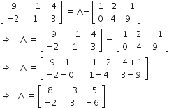 open square brackets table row cell space 9 end cell cell space minus 1 end cell cell space space space 4 end cell row cell negative 2 end cell cell space space space 1 end cell cell space space space 3 end cell end table close square brackets space equals space straight A plus open square brackets table row 1 cell space space 2 end cell cell negative 1 end cell row 0 cell space 4 end cell 9 end table close square brackets
rightwards double arrow space space space space straight A space equals space open square brackets table row cell space 9 end cell cell space minus 1 end cell cell space space space 4 end cell row cell negative 2 end cell cell space space space 1 end cell cell space space space 3 end cell end table close square brackets space minus space open square brackets table row 1 cell space space 2 end cell cell space minus 1 end cell row 0 cell space space 4 end cell cell space 9 end cell end table close square brackets
rightwards double arrow space space space space straight A space equals space open square brackets table row cell 9 minus 1 end cell cell space space minus 1 minus 2 end cell cell space space space 4 plus 1 end cell row cell negative 2 minus 0 end cell cell space space space space space 1 minus 4 space end cell cell space space 3 minus 9 end cell end table close square brackets
rightwards double arrow space space space straight A space equals space open square brackets table row 8 cell space minus 3 end cell cell space space space space 5 end cell row cell negative 2 end cell cell space space space 3 end cell cell space minus 6 end cell end table close square brackets