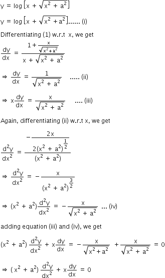 straight y space equals space log space open square brackets straight x space plus space square root of straight x squared space plus space straight a squared end root close square brackets space

straight y space equals space log space open square brackets straight x space plus space square root of straight x squared space plus straight a squared end root close square brackets...... space left parenthesis straight i right parenthesis

Differentiating space left parenthesis 1 right parenthesis space straight w. straight r. straight t space space straight x comma space we space get
dy over dx space equals space fraction numerator 1 plus fraction numerator straight x over denominator square root of straight x squared plus straight a squared end root end fraction over denominator straight x space plus space square root of straight x squared space plus space straight a squared end root end fraction

rightwards double arrow space dy over dx space equals space fraction numerator 1 over denominator square root of straight x squared space plus space straight a squared end root end fraction space space space space space..... space left parenthesis ii right parenthesis

rightwards double arrow space straight x dy over dx space equals space fraction numerator straight x over denominator square root of straight x squared space plus space straight a squared end root end fraction space space space space space space.... space left parenthesis iii right parenthesis

Again comma space differentiating space left parenthesis ii right parenthesis space straight w. straight r. straight t space straight x comma space we space get

fraction numerator straight d squared straight y over denominator dx squared end fraction space equals space fraction numerator negative begin display style fraction numerator 2 straight x over denominator 2 left parenthesis straight x squared space plus space straight a squared right parenthesis to the power of begin display style 1 half end style end exponent end fraction end style over denominator left parenthesis straight x squared space plus space straight a squared right parenthesis end fraction

rightwards double arrow space fraction numerator straight d squared straight y over denominator dx squared end fraction space equals space minus fraction numerator straight x over denominator left parenthesis straight x squared space plus space straight a squared right parenthesis to the power of begin display style 3 over 2 end style end exponent end fraction

rightwards double arrow space left parenthesis straight x squared space plus space straight a squared right parenthesis fraction numerator straight d squared straight y over denominator dx squared end fraction space equals space minus fraction numerator straight x over denominator square root of straight x squared space plus space straight a squared end root end fraction space space... space left parenthesis iv right parenthesis

adding space equation space left parenthesis iii right parenthesis space and space left parenthesis iv right parenthesis comma space we space get

left parenthesis straight x squared space plus space straight a squared right parenthesis space fraction numerator straight d squared straight y over denominator dx squared end fraction space plus space straight x dy over dx space equals space minus fraction numerator straight x over denominator square root of straight x squared plus straight a squared end root end fraction space space plus fraction numerator straight x over denominator square root of straight x squared space plus space straight a squared end root end fraction space equals space 0

rightwards double arrow space left parenthesis space straight x squared space plus space straight a squared right parenthesis space fraction numerator straight d squared straight y over denominator dx squared end fraction space plus space straight x dy over dx space equals space 0