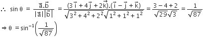 therefore space space sin space straight theta space equals space fraction numerator straight a with rightwards arrow on top. straight b with rightwards arrow on top over denominator open vertical bar straight a with rightwards arrow on top close vertical bar open vertical bar straight b with rightwards arrow on top close vertical bar end fraction space equals fraction numerator left parenthesis 3 straight i with rightwards arrow on top plus 4 straight j with rightwards arrow on top plus 2 stack straight k right parenthesis with rightwards arrow on top. left parenthesis straight i with rightwards arrow on top minus straight j with rightwards arrow on top plus straight k with rightwards arrow on top right parenthesis over denominator square root of 3 squared plus 4 squared plus 2 squared end root square root of 1 squared plus 1 squared plus 1 squared end root end fraction equals fraction numerator 3 minus 4 plus 2 over denominator square root of 29 square root of 3 end fraction equals fraction numerator 1 over denominator square root of 87 end fraction
rightwards double arrow straight theta space equals sin to the power of negative 1 end exponent open parentheses fraction numerator 1 over denominator square root of 87 end fraction close parentheses