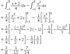 equals integral subscript negative 1 end subscript superscript 0 fraction numerator straight x plus 2 over denominator 4 end fraction dx minus integral subscript negative 1 end subscript superscript 0 straight x squared over 4 dx
equals 1 fourth open square brackets straight x squared over 2 plus 2 straight x close square brackets subscript negative 1 end subscript superscript 0 space minus space 1 fourth open square brackets straight x cubed over 3 close square brackets subscript negative 1 end subscript superscript 0
equals 1 fourth open square brackets negative fraction numerator left parenthesis negative 1 right parenthesis squared over denominator 2 end fraction minus 2 left parenthesis negative 1 right parenthesis close square brackets minus 1 fourth open square brackets negative open parentheses negative 1 close parentheses cubed over 3 close square brackets
equals 1 fourth open square brackets negative 1 half plus 2 close square brackets minus 1 fourth open square brackets 1 third close square brackets
equals 3 over 8 minus 1 over 12 equals 7 over 24