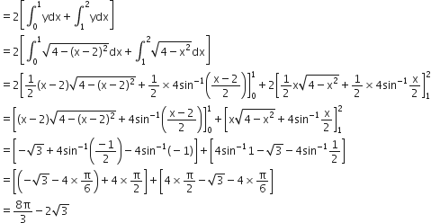 equals 2 open square brackets integral subscript 0 superscript 1 ydx plus integral subscript 1 superscript 2 ydx close square brackets
equals 2 open square brackets integral subscript 0 superscript 1 square root of 4 minus left parenthesis straight x minus 2 right parenthesis squared end root dx plus integral subscript 1 superscript 2 square root of 4 minus straight x squared end root dx close square brackets
equals 2 open square brackets 1 half left parenthesis straight x minus 2 right parenthesis square root of 4 minus left parenthesis straight x minus 2 right parenthesis squared end root plus 1 half cross times 4 sin to the power of negative 1 end exponent open parentheses fraction numerator straight x minus 2 over denominator 2 end fraction close parentheses close square brackets subscript 0 superscript 1 plus 2 open square brackets 1 half straight x square root of 4 minus straight x squared end root plus 1 half cross times 4 sin to the power of negative 1 end exponent straight x over 2 close square brackets subscript 1 superscript 2
equals open square brackets left parenthesis straight x minus 2 right parenthesis square root of 4 minus left parenthesis straight x minus 2 right parenthesis squared end root plus 4 sin to the power of negative 1 end exponent open parentheses fraction numerator straight x minus 2 over denominator 2 end fraction close parentheses close square brackets subscript 0 superscript 1 plus open square brackets straight x square root of 4 minus straight x squared end root plus 4 sin to the power of negative 1 end exponent straight x over 2 close square brackets subscript 1 superscript 2
equals open square brackets negative square root of 3 plus 4 sin to the power of negative 1 end exponent open parentheses fraction numerator negative 1 over denominator 2 end fraction close parentheses minus 4 sin to the power of negative 1 end exponent left parenthesis negative 1 right parenthesis close square brackets plus open square brackets 4 sin to the power of negative 1 end exponent 1 minus square root of 3 minus 4 sin to the power of negative 1 end exponent 1 half close square brackets
equals open square brackets open parentheses negative square root of 3 minus 4 cross times straight pi over 6 close parentheses plus 4 cross times straight pi over 2 close square brackets plus open square brackets 4 cross times straight pi over 2 minus square root of 3 minus 4 cross times straight pi over 6 close square brackets
equals fraction numerator 8 straight pi over denominator 3 end fraction minus 2 square root of 3