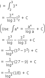 straight I space equals space integral subscript 2 superscript 3 3 to the power of straight x
space equals space fraction numerator 3 to the power of straight x over denominator log space 3 end fraction vertical line subscript 2 superscript 3 space plus space straight C space
open parentheses Use colon space integral straight a to the power of straight x space equals space fraction numerator straight a to the power of straight x over denominator log space straight a end fraction space plus space straight C close parentheses
space equals space 3 cubed over log minus fraction numerator 3 squared over denominator log space 3 end fraction space plus straight C
equals space 1 over log cubed left parenthesis 3 cubed minus 3 squared right parenthesis space plus space straight C
equals space 1 over log cubed left parenthesis 27 minus 9 right parenthesis space plus space straight C
equals 1 over log cubed left parenthesis 18 right parenthesis space plus space straight C