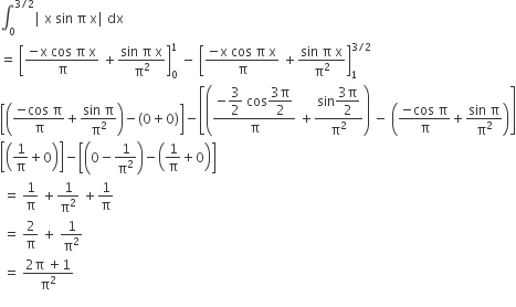 integral subscript 0 superscript 3 divided by 2 end superscript vertical line space straight x space sin space straight pi space straight x vertical line space dx space
equals space open square brackets fraction numerator negative straight x space cos space straight pi space straight x over denominator straight pi end fraction space plus fraction numerator sin space straight pi space straight x over denominator straight pi squared end fraction close square brackets subscript 0 superscript 1 space minus space open square brackets fraction numerator negative straight x space cos space straight pi space straight x over denominator straight pi end fraction space plus fraction numerator sin space straight pi space straight x over denominator straight pi squared end fraction close square brackets subscript 1 superscript 3 divided by 2 end superscript
open square brackets open parentheses fraction numerator negative cos space straight pi over denominator straight pi end fraction plus fraction numerator sin space straight pi over denominator straight pi squared end fraction close parentheses minus left parenthesis 0 plus 0 right parenthesis close square brackets minus open square brackets open parentheses fraction numerator negative begin display style 3 over 2 end style space cos begin display style fraction numerator 3 straight pi over denominator 2 end fraction end style over denominator straight pi end fraction space plus fraction numerator sin begin display style fraction numerator 3 straight pi over denominator 2 end fraction end style over denominator straight pi squared end fraction close parentheses space minus space open parentheses fraction numerator negative cos space straight pi over denominator straight pi end fraction plus fraction numerator sin space straight pi over denominator straight pi squared end fraction close parentheses close square brackets
open square brackets open parentheses 1 over straight pi plus 0 close parentheses close square brackets minus open square brackets open parentheses 0 minus 1 over straight pi squared close parentheses minus open parentheses 1 over straight pi plus 0 close parentheses close square brackets
space equals space 1 over straight pi space plus 1 over straight pi squared space plus 1 over straight pi
space equals space 2 over straight pi space plus space 1 over straight pi squared
space equals space fraction numerator 2 straight pi space plus 1 over denominator straight pi squared end fraction
