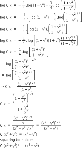 log space straight C apostrophe straight x space equals space minus 1 fourth. log space left parenthesis 1 minus straight v to the power of 4 right parenthesis minus 3 over 4. log space open parentheses fraction numerator 1 plus straight v squared over denominator 1 minus straight v squared end fraction close parentheses
log space straight C apostrophe straight x space equals space minus space 1 fourth. space open square brackets log space open parentheses 1 minus straight v to the power of 4 close parentheses minus 3 over 4. log open parentheses fraction numerator 1 plus straight v squared over denominator 1 minus straight v squared end fraction close parentheses cubed close square brackets
log space straight C apostrophe straight x space equals space minus 1 fourth. open square brackets log space open parentheses 1 minus straight v to the power of 4 close parentheses. open parentheses fraction numerator 1 plus straight v squared over denominator 1 minus straight v squared end fraction close parentheses cubed close square brackets
log space straight C apostrophe straight x space equals space minus 1 fourth. space log space open square brackets left parenthesis 1 minus straight v squared right parenthesis left parenthesis 1 plus straight v squared right parenthesis fraction numerator left parenthesis 1 plus straight v squared right parenthesis cubed over denominator left parenthesis 1 minus straight v squared right parenthesis cubed end fraction close square brackets
log space straight C apostrophe straight x space equals space 1 fourth. log space open square brackets fraction numerator left parenthesis 1 plus straight v squared right parenthesis to the power of 4 over denominator left parenthesis negative straight v squared right parenthesis squared end fraction close square brackets
space equals space log space open square brackets fraction numerator left parenthesis 1 plus straight v squared right parenthesis to the power of 4 over denominator left parenthesis 1 minus straight v squared right parenthesis squared end fraction close square brackets to the power of 1 divided by 4 end exponent
space equals space log space open square brackets fraction numerator left parenthesis 1 minus straight v squared right parenthesis to the power of 1 divided by 2 end exponent over denominator left parenthesis 1 plus straight v squared right parenthesis end fraction close square brackets
rightwards double arrow straight C apostrophe straight x space equals space fraction numerator left parenthesis 1 minus straight v squared right parenthesis to the power of 1 divided by 2 end exponent over denominator left parenthesis 1 plus straight v squared right parenthesis end fraction
straight C apostrophe straight x space equals space fraction numerator open parentheses 1 minus begin display style straight y squared over straight x squared end style close parentheses to the power of 1 divided by 2 end exponent over denominator 1 plus begin display style straight y squared over straight x squared end style end fraction
straight C apostrophe straight x space equals space fraction numerator begin display style fraction numerator left parenthesis straight x squared minus straight y squared right parenthesis to the power of 1 divided by 2 end exponent over denominator straight x end fraction end style over denominator left parenthesis straight x squared plus straight y squared right parenthesis divided by straight x squared end fraction space equals space fraction numerator left parenthesis straight x squared minus straight y squared right parenthesis to the power of 1 divided by 2 end exponent over denominator left parenthesis straight x squared plus straight y squared right parenthesis end fraction
straight C apostrophe left parenthesis straight x squared plus straight y squared right parenthesis space equals space left parenthesis straight x squared minus straight y squared right parenthesis
squaring space both space sides space
straight C apostrophe left parenthesis straight x squared plus straight y squared right parenthesis squared space equals space left parenthesis straight x squared minus straight y squared right parenthesis
