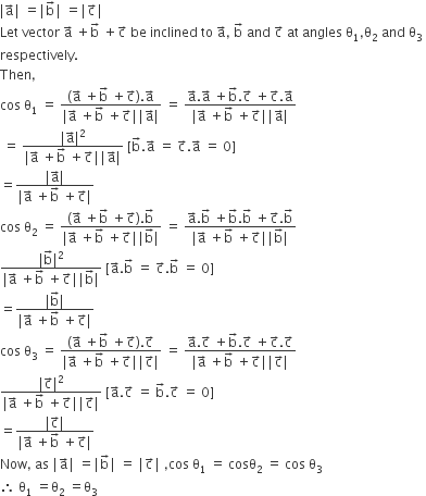 vertical line straight a with rightwards arrow on top vertical line space equals vertical line straight b with rightwards arrow on top vertical line space equals vertical line straight c with rightwards arrow on top vertical line
Let space vector space straight a with rightwards arrow on top space plus straight b with rightwards arrow on top space plus straight c with rightwards arrow on top space be space inclined space to space straight a with rightwards arrow on top comma space straight b with rightwards arrow on top space and space straight c with rightwards arrow on top space at space angles space straight theta subscript 1 comma straight theta subscript 2 space and space straight theta subscript 3 space
respectively.
Then comma
cos space straight theta subscript 1 space equals space fraction numerator open parentheses straight a with rightwards arrow on top space plus straight b with rightwards arrow on top space plus straight c with rightwards arrow on top close parentheses. straight a with rightwards arrow on top over denominator vertical line straight a with rightwards arrow on top space plus straight b with rightwards arrow on top space plus straight c with rightwards arrow on top vertical line vertical line straight a with rightwards arrow on top vertical line end fraction space equals space fraction numerator straight a with rightwards arrow on top. straight a with rightwards arrow on top space plus straight b with rightwards arrow on top. straight c with rightwards arrow on top space plus straight c with rightwards arrow on top. straight a with rightwards arrow on top over denominator vertical line straight a with rightwards arrow on top space plus straight b with rightwards arrow on top space plus straight c with rightwards arrow on top vertical line vertical line straight a with rightwards arrow on top vertical line end fraction
space equals space fraction numerator vertical line straight a with rightwards arrow on top vertical line squared over denominator vertical line straight a with rightwards arrow on top space plus straight b with rightwards arrow on top space plus straight c with rightwards arrow on top vertical line vertical line straight a with rightwards arrow on top vertical line end fraction space left square bracket straight b with rightwards arrow on top. straight a with rightwards arrow on top space equals space straight c with rightwards arrow on top. straight a with rightwards arrow on top space equals space 0 right square bracket
equals fraction numerator vertical line straight a with rightwards arrow on top vertical line over denominator vertical line straight a with rightwards arrow on top space plus straight b with rightwards arrow on top space plus straight c with rightwards arrow on top vertical line end fraction
cos space straight theta subscript 2 space equals space fraction numerator open parentheses straight a with rightwards arrow on top space plus straight b with rightwards arrow on top space plus straight c with rightwards arrow on top close parentheses. straight b with rightwards arrow on top over denominator vertical line straight a with rightwards arrow on top space plus straight b with rightwards arrow on top space plus straight c with rightwards arrow on top vertical line vertical line straight b with rightwards arrow on top vertical line end fraction space equals space fraction numerator straight a with rightwards arrow on top. straight b with rightwards arrow on top space plus straight b with rightwards arrow on top. straight b with rightwards arrow on top space plus straight c with rightwards arrow on top. straight b with rightwards arrow on top over denominator vertical line straight a with rightwards arrow on top space plus straight b with rightwards arrow on top space plus straight c with rightwards arrow on top vertical line vertical line straight b with rightwards arrow on top vertical line end fraction
fraction numerator vertical line straight b with rightwards arrow on top vertical line squared over denominator vertical line straight a with rightwards arrow on top space plus straight b with rightwards arrow on top space plus straight c with rightwards arrow on top vertical line vertical line straight b with rightwards arrow on top vertical line end fraction space left square bracket straight a with rightwards arrow on top. straight b with rightwards arrow on top space equals space straight c with rightwards arrow on top. straight b with rightwards arrow on top space equals space 0 right square bracket
equals fraction numerator vertical line straight b with rightwards arrow on top vertical line over denominator vertical line straight a with rightwards arrow on top space plus straight b with rightwards arrow on top space plus straight c with rightwards arrow on top vertical line end fraction
cos space straight theta subscript 3 space equals space fraction numerator open parentheses straight a with rightwards arrow on top space plus straight b with rightwards arrow on top space plus straight c with rightwards arrow on top close parentheses. straight c with rightwards arrow on top over denominator vertical line straight a with rightwards arrow on top space plus straight b with rightwards arrow on top space plus straight c with rightwards arrow on top vertical line vertical line straight c with rightwards arrow on top vertical line end fraction space equals space fraction numerator straight a with rightwards arrow on top. straight c with rightwards arrow on top space plus straight b with rightwards arrow on top. straight c with rightwards arrow on top space plus straight c with rightwards arrow on top. straight c with rightwards arrow on top over denominator vertical line straight a with rightwards arrow on top space plus straight b with rightwards arrow on top space plus straight c with rightwards arrow on top vertical line vertical line straight c with rightwards arrow on top vertical line end fraction
fraction numerator vertical line straight c with rightwards arrow on top vertical line squared over denominator vertical line straight a with rightwards arrow on top space plus straight b with rightwards arrow on top space plus straight c with rightwards arrow on top vertical line vertical line straight c with rightwards arrow on top vertical line end fraction space left square bracket straight a with rightwards arrow on top. straight c with rightwards arrow on top space equals space straight b with rightwards arrow on top. straight c with rightwards arrow on top space equals space 0 right square bracket
equals fraction numerator vertical line straight c with rightwards arrow on top vertical line over denominator vertical line straight a with rightwards arrow on top space plus straight b with rightwards arrow on top space plus straight c with rightwards arrow on top vertical line end fraction
Now comma space as space vertical line straight a with rightwards arrow on top vertical line space equals vertical line straight b with rightwards arrow on top vertical line space equals space vertical line straight c with rightwards arrow on top vertical line space comma cos space straight theta subscript 1 space equals space cosθ subscript 2 space equals space cos space straight theta subscript 3
therefore space straight theta subscript 1 space equals straight theta subscript 2 space equals straight theta subscript 3