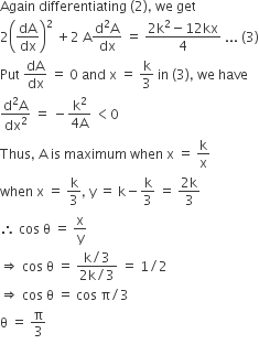 Again space differentiating space left parenthesis 2 right parenthesis comma space we space get
2 open parentheses dA over dx close parentheses squared space plus 2 space straight A fraction numerator straight d squared straight A over denominator dx end fraction space equals space fraction numerator 2 straight k squared minus 12 kx over denominator 4 end fraction space... space left parenthesis 3 right parenthesis
Put space dA over dx space equals space 0 space and space straight x space equals space straight k over 3 space in space left parenthesis 3 right parenthesis comma space we space have
fraction numerator straight d squared straight A over denominator dx squared end fraction space equals space minus fraction numerator straight k squared over denominator 4 straight A end fraction space less than 0
Thus comma space straight A space is space maximum space when space straight x space equals space straight k over straight x
when space straight x space equals space straight k over 3 comma space straight y space equals space straight k minus straight k over 3 space equals space fraction numerator 2 straight k over denominator 3 end fraction
therefore space cos space straight theta space equals space straight x over straight y
rightwards double arrow space cos space straight theta space equals space fraction numerator straight k divided by 3 over denominator 2 straight k divided by 3 end fraction space equals space 1 divided by 2
rightwards double arrow space cos space straight theta space equals space cos space straight pi divided by 3
straight theta space equals space straight pi over 3
