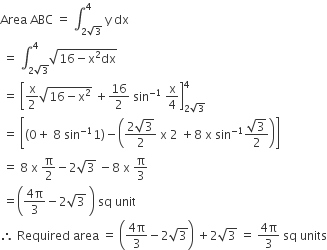 Area space ABC space equals space integral subscript 2 square root of 3 end subscript superscript 4 space straight y space dx
space equals space integral subscript 2 square root of 3 end subscript superscript 4 square root of 16 minus straight x squared dx end root
space equals space open square brackets straight x over 2 square root of 16 minus straight x squared end root space plus 16 over 2 space sin to the power of negative 1 end exponent space straight x over 4 close square brackets subscript 2 square root of 3 end subscript superscript 4
space equals space open square brackets open parentheses 0 plus space 8 space sin to the power of negative 1 end exponent 1 close parentheses minus open parentheses fraction numerator 2 square root of 3 over denominator 2 end fraction space straight x space 2 space plus 8 space straight x space sin to the power of negative 1 end exponent fraction numerator square root of 3 over denominator 2 end fraction close parentheses close square brackets
space equals space 8 space straight x space straight pi over 2 minus 2 square root of 3 space minus 8 space straight x space straight pi over 3
space equals open parentheses fraction numerator 4 straight pi over denominator 3 end fraction minus 2 square root of 3 space close parentheses space sq space unit
therefore space Required space area space equals space open parentheses fraction numerator 4 straight pi over denominator 3 end fraction minus 2 square root of 3 close parentheses space plus 2 square root of 3 space equals space fraction numerator 4 straight pi over denominator 3 end fraction space sq space units