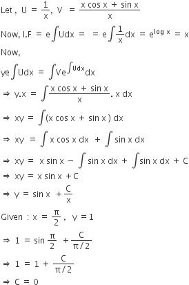 Let space comma space space straight U space equals space 1 over straight x comma space space straight V space space equals space fraction numerator straight x space cos space straight x space plus space sin space straight x over denominator straight x end fraction
Now comma space straight I. straight F space equals space straight e integral Udx space equals space space equals space straight e integral 1 over straight x dx space equals space straight e to the power of log space straight x end exponent space equals space straight x
Now comma
ye integral Udx space equals space integral Ve to the power of integral Udx end exponent dx
rightwards double arrow space straight y. straight x space equals space integral fraction numerator straight x space cos space straight x space plus space sin space straight x over denominator straight x end fraction. space straight x space dx
rightwards double arrow space xy space equals space integral left parenthesis straight x space cos space straight x space plus space sin space straight x space right parenthesis space dx
rightwards double arrow space xy space space equals space integral space straight x space cos space straight x space dx space space plus space integral space sin space straight x space dx
rightwards double arrow space xy space equals space space straight x space sin space straight x space minus space integral space sin space straight x space dx space plus space integral sin space straight x space dx space plus space straight C
rightwards double arrow space xy space equals space straight x space sin space straight x space plus straight C
rightwards double arrow space straight y space equals space sin space straight x space space plus straight C over straight x
Given space space colon space straight x space equals space straight pi over 2 space comma space space space straight y space equals 1
rightwards double arrow space 1 space equals space sin space straight pi over 2 space space plus fraction numerator straight C over denominator straight pi divided by 2 end fraction
rightwards double arrow space 1 space equals space 1 space plus space fraction numerator straight C over denominator straight pi divided by 2 end fraction
rightwards double arrow space straight C thin space equals space 0