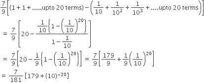 7 over 9 open square brackets left parenthesis 1 plus 1 plus..... upto space 20 space terms right parenthesis minus open parentheses 1 over 10 plus fraction numerator begin display style 1 end style over denominator begin display style 10 squared end style end fraction plus fraction numerator begin display style 1 end style over denominator begin display style 10 cubed end style end fraction plus.... upto space 20 space terms close parentheses close square brackets
space equals space 7 over 9 space open square brackets 20 minus fraction numerator begin display style 1 over 10 open curly brackets 1 minus open parentheses 1 over 10 close parentheses to the power of 20 close curly brackets end style over denominator 1 minus begin display style 1 over 10 end style end fraction close square brackets
space equals space 7 over 9 open square brackets 20 minus 1 over 9 open curly brackets 1 minus open parentheses 1 over 10 close parentheses to the power of 20 close curly brackets close square brackets space equals space 7 over 9 open square brackets 179 over 9 plus 1 over 9 open parentheses 1 over 10 close parentheses to the power of 20 close square brackets
equals space 7 over 181 space open square brackets 179 plus left parenthesis 10 right parenthesis to the power of negative 20 end exponent close square brackets