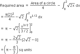 Required space area space equals space fraction numerator Area space of space straight a space circle over denominator 4 end fraction space minus space integral subscript 0 superscript 2 square root of 2 straight x end root space dx
equals fraction numerator straight pi left parenthesis 2 right parenthesis squared over denominator 4 end fraction minus square root of 2 integral subscript 0 superscript 2 straight x to the power of 1 divided by 2 end exponent space dx
equals space straight pi space minus space square root of 2 open square brackets fraction numerator straight x to the power of 3 divided by 2 end exponent over denominator 3 divided by 2 end fraction close square brackets subscript 0 superscript 2
equals space straight pi space minus fraction numerator 2 square root of 2 over denominator 3 end fraction left square bracket 2 square root of 2 minus 0 right square bracket
equals open parentheses straight pi minus 8 over 3 close parentheses space sq space units