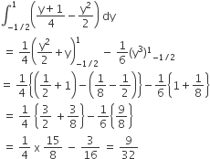 integral subscript negative 1 divided by 2 end subscript superscript 1 open parentheses fraction numerator straight y plus 1 over denominator 4 end fraction minus straight y squared over 2 close parentheses space dy
space equals space 1 fourth open parentheses straight y squared over 2 plus straight y close parentheses subscript negative 1 divided by 2 end subscript superscript 1 space minus space 1 over 6 left parenthesis straight y cubed right parenthesis to the power of 1 subscript negative 1 divided by 2 end subscript
equals space 1 fourth open curly brackets open parentheses 1 half plus 1 close parentheses minus open parentheses 1 over 8 minus 1 half close parentheses close curly brackets minus 1 over 6 open curly brackets 1 plus 1 over 8 close curly brackets
space equals space 1 fourth space open curly brackets 3 over 2 space plus 3 over 8 close curly brackets minus 1 over 6 open curly brackets 9 over 8 close curly brackets
space equals space 1 fourth space straight x space 15 over 8 space minus space 3 over 16 space equals space 9 over 32
