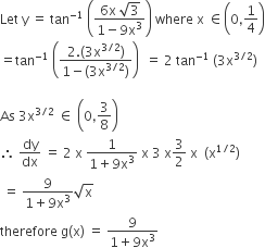 Let space straight y space equals space tan to the power of negative 1 end exponent space open parentheses fraction numerator 6 straight x space square root of 3 over denominator 1 minus 9 straight x cubed end fraction close parentheses space where space straight x space element of open parentheses 0 comma 1 fourth close parentheses
equals tan to the power of negative 1 end exponent space open parentheses fraction numerator 2. left parenthesis 3 straight x to the power of 3 divided by 2 end exponent right parenthesis over denominator 1 minus left parenthesis 3 straight x to the power of 3 divided by 2 end exponent right parenthesis end fraction close parentheses space space equals space 2 space tan to the power of negative 1 end exponent space left parenthesis 3 straight x to the power of 3 divided by 2 end exponent right parenthesis

As space 3 straight x to the power of 3 divided by 2 end exponent space element of space open parentheses 0 comma 3 over 8 close parentheses
therefore space dy over dx space equals space 2 space straight x space fraction numerator 1 over denominator 1 plus 9 straight x cubed end fraction space straight x space 3 space straight x 3 over 2 space straight x space space left parenthesis straight x to the power of 1 divided by 2 end exponent right parenthesis
space equals space fraction numerator 9 over denominator 1 plus 9 straight x cubed end fraction square root of straight x
therefore space straight g left parenthesis straight x right parenthesis space equals space fraction numerator 9 over denominator 1 plus 9 straight x cubed end fraction