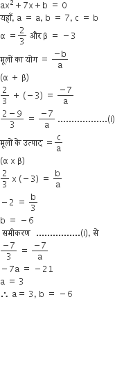 ax squared plus 7 straight x plus straight b space equals space 0
यह ाँ comma space straight a space equals space straight a comma space straight b space equals space 7 comma space straight c space equals space straight b
straight alpha space equals 2 over 3 space और space straight beta space equals space minus 3
म ू ल ों space क ा space य ो ग space equals space fraction numerator negative straight b over denominator straight a end fraction
left parenthesis straight alpha space plus space straight beta right parenthesis
2 over 3 space plus space left parenthesis negative 3 right parenthesis space equals space fraction numerator negative 7 over denominator straight a end fraction
fraction numerator 2 minus 9 over denominator 3 end fraction space equals space fraction numerator negative 7 over denominator straight a end fraction space.................. left parenthesis straight i right parenthesis
म ू ल ों space क े space उत ् प ा द space equals straight c over straight a
left parenthesis straight alpha space straight x space straight beta right parenthesis
2 over 3 space straight x space left parenthesis negative 3 right parenthesis space equals space straight b over straight a
minus 2 space equals space straight b over 3
straight b space equals space minus 6 space
space सम ी करण space space space................ left parenthesis straight i right parenthesis comma space स े space
fraction numerator negative 7 over denominator 3 end fraction space equals space fraction numerator negative 7 over denominator straight a end fraction
minus 7 straight a space equals space minus 21
straight a space equals space 3
therefore space straight a equals space 3 comma space straight b space equals space minus 6







