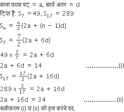 म ा न ा space प ् रथम space पद space equals space straight a comma space स ा र ् व space अ ं तर space equals space straight d
द ि य ा space ह ै colon space straight S subscript 7 space equals 49 comma space straight S subscript 17 space equals space 289
straight S subscript straight n space end subscript equals space begin inline style straight n over 2 end style left square bracket 2 straight a space plus space left parenthesis straight n space minus space 1 right parenthesis straight d right square bracket
straight S subscript 7 space equals space 7 over 2 left parenthesis 2 straight a space plus space 6 straight d right parenthesis space
49 space straight x space begin inline style 2 over 7 end style space equals space 2 straight a space plus space 6 straight d
2 straight a space plus space 6 straight d space equals space 14 space space space space space space space space space space space space space space space space space space space space space space space space space space space space space space................. left parenthesis straight i right parenthesis
straight S subscript 17 space equals space begin inline style 17 over 2 end style left parenthesis 2 straight a space plus space 16 straight d right parenthesis
289 space straight x space begin inline style 2 over 17 end style space equals space 2 straight a space plus space 16 straight d
2 straight a space plus space 16 straight d space equals space 34 space space space space space space space space space space space space space space space space space space space space space space space space space space................. left parenthesis ii right parenthesis
सम ी करण space left parenthesis straight i right parenthesis space straight व space left parenthesis ii right parenthesis space क ो space हल space करन े space पर comma