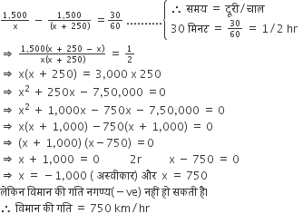 begin inline style fraction numerator 1 comma 500 over denominator straight x end fraction space minus space fraction numerator 1 comma 500 over denominator left parenthesis straight x space plus space 250 right parenthesis end fraction space equals 30 over 60 space.......... open curly brackets table attributes columnalign left end attributes row cell therefore space समय space equals space द ू र ी divided by च ा ल end cell row cell 30 space म ि नट space equals space 30 over 60 space equals space 1 divided by 2 space hr end cell end table close
rightwards double arrow space fraction numerator 1 comma 500 left parenthesis straight x space plus space 250 space minus space straight x right parenthesis over denominator straight x left parenthesis straight x space plus space 250 right parenthesis end fraction space equals space 1 half
rightwards double arrow space straight x left parenthesis straight x space plus space 250 right parenthesis space equals space 3 comma 000 space straight x space 250
rightwards double arrow space straight x squared space plus space 250 straight x space minus space 7 comma 50 comma 000 space equals 0
rightwards double arrow space straight x squared space plus space 1 comma 000 straight x space minus space 750 straight x space minus space 7 comma 50 comma 000 space equals space 0
rightwards double arrow space straight x left parenthesis straight x space plus space 1 comma 000 right parenthesis space minus 750 left parenthesis straight x space plus space 1 comma 000 right parenthesis space equals space 0
rightwards double arrow space left parenthesis straight x space plus space 1 comma 000 right parenthesis space left parenthesis straight x minus 750 right parenthesis space equals 0
rightwards double arrow space straight x space plus space 1 comma 000 space equals space 0 space space space space space space space space space space space 2 straight r space space space space space space space space space space straight x space minus space 750 space equals space 0
rightwards double arrow space straight x space equals space minus 1 comma 000 space left parenthesis space अस ् व ी क ा र right parenthesis space और space space straight x space equals space 750
ल े क ि न space व ि म ा न space क ी space गत ि space नगण ् य left parenthesis negative ve right parenthesis space नह ीं space ह ो space सकत ी space ह ै। space
therefore space व ि म ा न space क ी space गत ि space equals space 750 space km divided by hr end style
