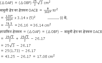 left parenthesis increment OAP right parenthesis space equals space left parenthesis increment OBP right parenthesis space begin inline style 25 over 2 end style square root of 3 space cm squared
म ा म ू ल ी space क ् ष े त ् र space क ा space क ् ष े त ् रफल space OACB space equals space begin inline style fraction numerator straight theta over denominator 360 degree end fraction end style πr squared
equals space begin inline style fraction numerator 120 degree over denominator 360 degree end fraction end style space straight x space 3.14 space straight x space left parenthesis 5 right parenthesis squared space space space space space space space space space space space space space space.......... space left parenthesis straight i right parenthesis space स े comma
equals space begin inline style fraction numerator 78.5 over denominator 3 end fraction end style space equals 26.16 space equals 36.14 space cm squared
छ ा य ां क ि त space क ् ष े त ् रफल space equals space left parenthesis increment OAP right parenthesis space equals space left parenthesis increment OBP right parenthesis space minus space म ा म ू ल ी space क ् ष े त ् र space क ा space क ् ष े त ् रफल space OACB
equals space begin inline style fraction numerator 25 square root of 3 over denominator 2 end fraction end style space plus space begin inline style fraction numerator 25 square root of 3 over denominator 2 end fraction end style space minus space 26.17
equals space 25 square root of 3 space minus space 26.17
equals space 25 left parenthesis 1.73 right parenthesis space minus space 26.17
equals space 43.25 space minus space 26.17 space equals space 17.08 space cm squared
