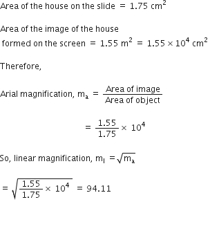 Area space of space the space house space on space the space slide space equals space 1.75 space cm squared space

Area space of space the space image space of space the space house
space formed space on space the space screen space equals space 1.55 space straight m squared space equals space 1.55 cross times 10 to the power of 4 space cm squared space

Therefore comma space

Arial space magnification comma space straight m subscript straight a space equals space fraction numerator Area space of space image over denominator Area space of space object end fraction space

space space space space space space space space space space space space space space space space space space space space space space space space space space space space space space space space space space space space space space space space equals space fraction numerator 1.55 over denominator 1.75 end fraction cross times space 10 to the power of 4 space

So comma space linear space magnification comma space straight m subscript straight l space equals square root of straight m subscript straight a end root space

equals space square root of fraction numerator 1.55 over denominator 1.75 end fraction cross times space 10 to the power of 4 space end root space equals space 94.11 space


