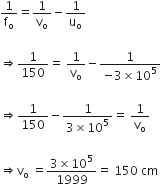 1 over straight f subscript straight o equals 1 over straight v subscript straight o minus 1 over straight u subscript straight o space

rightwards double arrow 1 over 150 equals straight space 1 over straight v subscript straight o minus fraction numerator 1 over denominator negative 3 cross times 10 to the power of 5 end fraction space

rightwards double arrow 1 over 150 minus fraction numerator 1 over denominator 3 cross times 10 to the power of 5 end fraction equals straight space 1 over straight v subscript straight o space

rightwards double arrow straight v subscript straight o straight space equals fraction numerator 3 cross times 10 to the power of 5 over denominator 1999 end fraction equals straight space 150 straight space cm
