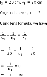 straight f subscript 3 space equals space 20 space cm. space straight v subscript 3 space equals space 20 space cm

Object space distance comma space straight u subscript 3 space equals space ?

Using space lens space formula comma space we space have

1 over straight v subscript 3 minus 1 over straight u subscript 3 space equals space 1 over straight f subscript 3 space

rightwards double arrow space 1 over 20 minus 1 over straight u subscript 3 space equals space 1 over 20

rightwards double arrow space space 1 over straight u subscript 3 space equals 0 space
rightwards double arrow space space space space straight u subscript 3 space equals space infinity