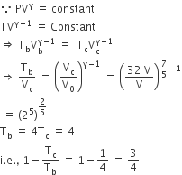 because space PV to the power of straight gamma space equals space constant
TV to the power of straight gamma minus 1 end exponent space equals space Constant
rightwards double arrow space straight T subscript straight b straight V subscript straight b superscript straight gamma minus 1 end superscript space equals space space straight T subscript straight c straight V subscript straight c superscript straight gamma minus 1 end superscript
rightwards double arrow space straight T subscript straight b over straight V subscript straight c space equals space open parentheses straight V subscript straight c over straight V subscript 0 close parentheses to the power of straight gamma minus 1 end exponent space equals space open parentheses fraction numerator 32 space straight V over denominator straight V end fraction close parentheses to the power of 7 over 5 minus 1 end exponent
space equals space left parenthesis 2 to the power of 5 right parenthesis to the power of 2 over 5 end exponent
straight T subscript straight b space equals space 4 straight T subscript straight c space equals space 4
straight i. straight e. comma space 1 minus straight T subscript straight c over straight T subscript straight b space equals space 1 minus 1 fourth space equals space 3 over 4